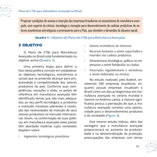 13
Plano de CT&I para Manufatura Avançada no Brasil
3 OBJETIVO
O. Plano. de. CT&I. para. Manufatura.
Avançada.no.Brasil.está.fundamentado.no.
objetivo acima (Quadro 1).
Uma. primeira. etapa. para. . o.
foco desta política consiste em estabelecer
os. objetivos. tecnológicos,. econômicos. e.
sociais que se pretende alcançar para pro-
dutividade e competitividade dos setores
produtivos do país. Conforme suas com-
petências, vocações e visão, os países de
referência em manufatura avançada têm
. temas. que. são. mais. adequa-
dos. ao. seu. . tecnológico. e. produtivo.
e instituído iniciativas aderentes à resolu-
ção das necessidades de inserção de seus
setores produtivos no mercado internacio-
nal. Assim, na conformação de suas políti-
cas em manufatura avançada estes países
têm abordado matérias cujos conteúdos
dispõem sobre:
• Segmentos tecnológicos prioritários.
• Setores econômicos de interesse;
• Recursos humanos a serem capacitados e
inseridos nas cadeias produtivas.
• Infraestruturas tecnológicas, políticas ou em-
presariais a serem fortalecidas ou criadas;
• Prescrições regulamentares e normativas
a serem elaboradas ou revistas.
No estudo realizado pela Acatech, en-
volvendo 500 empresas brasileiras, en-
quanto poucas empresas visualizam o
Brasil.como.um.dos.protagonistas.em.ma-
nufatura avançada no cenário mundial e
mesmo na América Latina, a maioria signi-
.possui.a.percepção.de.que.a.ma-
nufatura avançada constitui uma oportu-
nidade para o desenvolvimento produtivo
e da sociedade (Figura 3).
Este mesmo estudo indicou, além das
vantagens que a manufatura avançada
proporcionará no aumento da produtivi-
dade e na descentralização da produção,
preocupações das empresas com temas
Propiciar condições de acesso e inserção das empresas brasileiras no ecossistema de manufatura avan-
çada, com suporte da ciência, tecnologia e inovação para desenvolvimento de cadeias produtivas de se-
tores econômicos estratégicos e promissores para o País, que atendam a demandas de alcance social.
Quadro 1 – Objetivo.do.Plano.de.CT&I.para.Manufatura.Avançada.
 