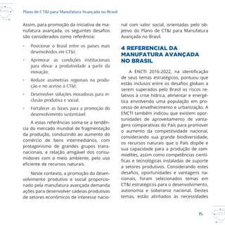 15
Plano de CT&I para Manufatura Avançada no Brasil
Assim, para promoção da iniciativa de ma
são considerados como referência:
• Posicionar o Brasil entre os países mais
desenvolvidos em CT&I;
• Aprimorar as condições institucionais
para elevar a produtividade a partir da
inovação;
• Reduzir assimetrias regionais na produ-
ção e no acesso à CT&I;
• Desenvolver soluções inovadoras para in-
clusão produtiva e social;
• Fortalecer as bases para a promoção do
desenvolvimento sustentável.
cia do mercado mundial de fragmentação
da produção, conduzindo ao aumento do
comércio de bens intermediários, com
protagonismo de grandes grupos trans
nacionais, e relação amigável dos consu
midores com o meio ambiente, pelo uso
Neste contexto, a promoção do desen
volvimento produtivo e social proporcio
nado pela manufatura avançada demanda
ações para desenvolver cadeias produtivas
de setores econômicos de interesse nacio
nal com valor social, orientadas pelo ob
4 REFERENCIAL DA
MANUFATURA AVANÇADA
NO BRASIL
de seus temas estratégicos, pontuou que
tica envolvendo uma população em pro
ENCTI também indicou que existem opor
tunidades de aproveitamento de vanta
gens comparativas do País para promover
o aumento da competitividade nacional,
considerando sua grande biodiversidade,
os recursos naturais que o País dispõe e
sua capacidade para a produção de com-
modities, assim como competências cientí
a setores produtivos. Considerando estes
cionais, foram selecionados temas em
CT&I estratégicos para o desenvolvimento,
autonomia e soberania nacional. Destes
 