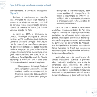 17
Plano de CT&I para Manufatura Avançada no Brasil
principalmente a produtos inteligentes
(Figura 5).
Embora o movimento da manufa
tituição de diversas iniciativas que promo
vam sua adoção no País.
Ciência, Tecnologia, Inovações e Comuni
ram força tarefa de manufatura avançada
no objetivo de estabelecer ações de curto,
médio e longo prazos para elaboração de
uma política nacional de manufatura avan
publicou a Estratégia Nacional de Ciência,
contemplando entre suas estratégias a:
Elaboração da “Estratégia Nacional
para Manufatura Avançada”, conside-
rando as tendências internacionais, os
-
gulatórios, de infraestrutura (energia,
transportes e telecomunicações, bem
como padrões de transferência de
dados e segurança), da difusão tec-
nológica, das competências (humanas
e organizacionais) e das questões de
mercado, entre outros.
workshops em vários estados do País com
objetivo principal de obter opiniões de es
pecialistas de diferentes setores das em
cas e esferas governamentais, culminando
na publicação do documento de Perspecti-
vas de Especialistas Brasileiros sobre Manu-
fatura Avançada no Brasil, que incorporou
recomendações para promover a manufa
versas instituições públicas e privadas
vêm realizando atividades para apoio às
empresas. Estas iniciativas, de âmbito
federal e estadual, contemplam ações de
turas voltadas para o desenvolvimento de
 