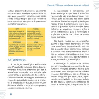 18
Plano de CT&I para Manufatura Avançada no Brasil
cadeias produtivas brasileiras. Igualmente
importante são as cooperações internacio
sendo conduzidas por países de referência
em manufatura avançada e implementar
4.1Tecnologias
vimentos industriais anteriores por ser a
manufatura avançada caracterizada pela
convergência e possibilidade de combina
ção de diferentes tecnologias, em diversos
graus de maturidade, aplicáveis a produ
tos e processos produtivos, que convivem
sos convencionais e novos.
A capacitação e competência em
ra avançada são uma das principais refe
rências para as políticas dos países sobre
este tema. O nível de capacitação do país
nestas áreas é determinante para esta
belecer o patamar a partir do qual serão
serem estabelecidas para a formulação e
implementação de sua política de manu
fatura avançada.
para manufatura avançada estão associa
das a características econômicas, políticas
e culturais não adequadamente explora
das ou tratadas, traduzidas em suas prin
cipais forças, fraquezas, oportunidades e
A ordenação do universo de tecnolo
gias direcionadas para o objetivo da ma
seus atores, uma vez que envolve diferen
virtuais integrados por estas áreas, aspec
tos de conectividade ou interoperabilida
dados e informações, integradores de di
FORÇA FRAQUEZA
Desejo comum dos atores da
tríplice hélice no fortalecimento
da pesquisa, desenvolvimento e
inovação de tecnologias para
manufatura avançada.
Desarticulação política e
institucional direcionada à
pesquisa, desenvolvimento e
inovação de tecnologias para
manufatura avançada.
OPORTUNIDADE AMEAÇA
Disponibilidade de um Sistema
Nacional de Ciência, Tecnologia
e Inovação (SNCTI) para
responder a de os
tecnológicos de manufatura
avançada.
Descontinuidade de esforços
em áreas tecnológicas de
interesse à manufatura
avançada.
 