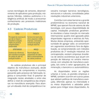 28
Plano de CT&I para Manufatura Avançada no Brasil
cursos tecnologias de sensores, desenvol
vimento de aplicativos para produção, má
de produção.
4.3 Cadeias Produtivas
As cadeias produtivas são o principal
objetivo da manufatura avançada, desde
a aquisição de componentes e insumos,
passando pelo processo de fabricação, lo
integração nestas atividades e entre elas
sas na manufatura avançada. Para alcan
çar um elevado nível de competência é ne
estruturais e culturais, consolidadas pelas
revoluções industriais anteriores.
Contribui com estas barreiras a grande
predominância na economia nacional de
tecnologia, com pouca disponibilidade de
capital, instalações produtivas geralmen
te obsoletas e baixa inserção no mercado
internacional, quadro este agravado pelas
disparidades regionais e setoriais do País.
tunidade de agregar valor, se concentram
em segmentos econômicos fora da digita
lização, se comprometendo com métodos
contraposição, existem empresas brasilei
ras de setores econômicos que atuam em
posição de liderança no cenário interna
cional, com soluções de manufatura avan
çada, tais como o setor agropecuário, de
mineração, o bancário e o automobilístico.
As disparidades entre as regiões
urbanas e rurais, as grandes empresas e
que adotam políticas de manufatura avan
çada, diferindo apenas na intensidade e
os meios disponíveis e adotados pelos
países para mitigar estas disparidades. As
FORÇA FRAQUEZA
Percepção das empresas de
que não se integrar à
manufatura avançada
implica em perda da
competitividade e
produtividade.
Estrutura da maioria das
micro, pequenas e médias
empresas vivenciando
conceitos da segunda
revolução industrial.
OPORTUNIDADE AMEAÇA
Existência de referências
para manufatura avançada
em cadeias de valor da
produção brasileira.
Desarticulação dos
componentes da tríplice
hélice no desenvolvimento
das cadeias produtivas.
 