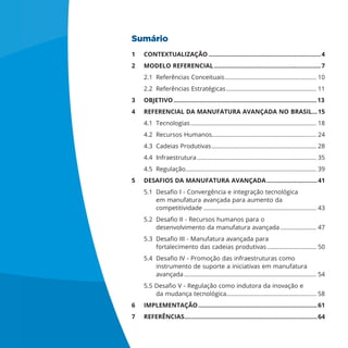 Sumário
1 CONTEXTUALIZAÇÃO ................................................................4
2 MODELO REFERENCIAL.............................................................7
2.1 Referências Conceituais........................................................ 10
2.2 Referências Estratégicas ....................................................... 11
3 OBJETIVO..................................................................................13
4 REFERENCIAL DA MANUFATURA AVANÇADA NO BRASIL...15
4.1 Tecnologias............................................................................. 18
4.2 Recursos Humanos................................................................ 24
4.3 Cadeias Produtivas................................................................ 28
4.4 Infraestrutura......................................................................... 35
4.5 Regulação................................................................................ 39
5 DESAFIOS DA MANUFATURA AVANÇADA.............................41
em manufatura avançada para aumento da
competitividade ..................................................................... 43
desenvolvimento da manufatura avançada ...................... 47
fortalecimento das cadeias produtivas .............................. 50
instrumento de suporte a iniciativas em manufatura
avançada................................................................................. 54
....................................................... 58
6 IMPLEMENTAÇÃO....................................................................61
7 REFERÊNCIAS............................................................................64
 