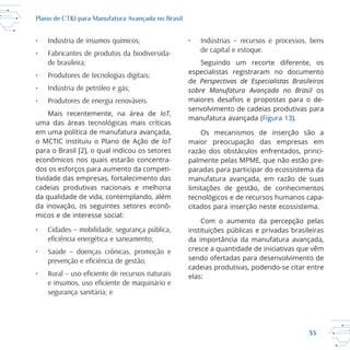 33
Plano de CT&I para Manufatura Avançada no Brasil
• Indústria de insumos químicos;
• Fabricantes de produtos da biodiversida-
de brasileira;
• Produtores de tecnologias digitais;
• Indústria de petróleo e gás;
• Produtores de energia renováveis.
IoT,
em uma política de manufatura avançada,
IoT
econômicos nos quais estarão concentra
dos os esforços para aumento da competi
tividade das empresas, fortalecimento das
da qualidade de vida, contemplando, além
da inovação, os seguintes setores econô
micos e de interesse social:
• Cidades – mobilidade, segurança pública,
• Saúde – doenças crônicas, promoção e
segurança sanitária; e
• Indústrias – recursos e processos, bens
de capital e estoque.
Seguindo um recorte diferente, os
especialistas registraram no documento
de Perspectivas de Especialistas Brasileiros
sobre Manufatura Avançada no Brasil os
senvolvimento de cadeias produtivas para
manufatura avançada (Figura 13).
Os mecanismos de inserção são a
maior preocupação das empresas em
razão dos obstáculos enfrentados, princi
paradas para participar do ecossistema da
manufatura avançada, em razão de suas
citados para inserção neste ecossistema.
Com o aumento da percepção pelas
instituições públicas e privadas brasileiras
da importância da manufatura avançada,
cresce a quantidade de iniciativas que vêm
sendo ofertadas para desenvolvimento de
elas:
 