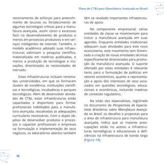 36
Plano de CT&I para Manufatura Avançada no Brasil
mento de lacunas ou fortalecimento de
algumas tecnologias críticas para a manu
fatura avançada, assim como o excessivo
foco no desenvolvimento de produtos e
menos em processos produtivos e em ser
viços inteligentes de internet. Também, o
modelo acadêmico adotado suas infraes
materializada em matérias publicadas, e
menos a produção de tecnologias e ino
vações, direcionadas às necessidades de
mercado.
Estas infraestruturas incluem renoma
das universidades, em que se formaram
clusters
des de CT&I, estas infraestruturas estão
capacitadas e disponíveis para formar
tura avançada, ressalvadas as adequações
curriculares necessárias. Com o duplo ob
jetivo de desenvolver produtos e proces
na formulação e implementação de seus
têm se revelado importantes infraestrutu
ras de apoio.
No componente empresarial, várias
entidades de classe se movimentam para
incluir a manufatura avançada em suas
agendas. Enquanto entidades tradicionais
adequam suas atividades para este novo
ecossistema, este movimento tem fomen
tado a criação de novas entidades técnicas
ção da manufatura avançada. O suporte
ofertado por estas entidades é relevante
tanto para a formulação de políticas em
setores econômicos, quanto a representa
ção e apoio dos interesses de seus asso
cionais e econômicas, incluindo matérias
Na visão dos especialistas, registrada
no documento de Perspectivas de Especia-
listas Brasileiros sobre Manufatura Avança-
da no Brasil
a área de infraestrutura para manufatura
avançada, indica que as maiores preo
cupações estão no acesso a infraestru
ciências na infraestrutura de banda larga
(Figura 14).
 