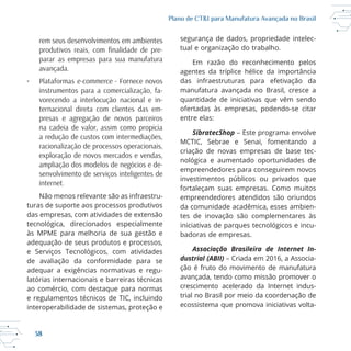 38
Plano de CT&I para Manufatura Avançada no Brasil
rem seus desenvolvimentos em ambientes
-
parar as empresas para sua manufatura
avançada.
• Plataformas e-commerce - Fornece novos
instrumentos para a comercialização, fa-
vorecendo a interlocução nacional e in-
ternacional direta com clientes das em-
presas e agregação de novos parceiros
na cadeia de valor, assim como propicia
a redução de custos com intermediações,
racionalização de processos operacionais,
exploração de novos mercados e vendas,
ampliação dos modelos de negócios e de-
senvolvimento de serviços inteligentes de
internet.
Não menos relevante são as infraestru
turas de suporte aos processos produtivos
das empresas, com atividades de extensão
adequação de seus produtos e processos,
de avaliação da conformidade para se
adequar a exigências normativas e regu
ao comércio, com destaque para normas
e regulamentos técnicos de TIC, incluindo
interoperabilidade de sistemas, proteção e
segurança de dados, propriedade intelec
das infraestruturas para efetivação da
quantidade de iniciativas que vêm sendo
entre elas:
SibratecShop – Este programa envolve
criação de novas empresas de base tec
empreendedores para conseguirem novos
investimentos públicos ou privados que
fortaleçam suas empresas. Como muitos
empreendedores atendidos são oriundos
da comunidade acadêmica, esses ambien
tes de inovação são complementares às
badoras de empresas.
Associação Brasileira de Internet In-
dustrial (ABII) – Criada em 2016, a Associa
ção é fruto do movimento de manufatura
avançada, tendo como missão promover o
crescimento acelerado da Internet indus
ecossistema que promova iniciativas volta
 