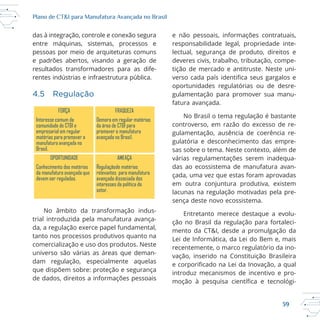 39
Plano de CT&I para Manufatura Avançada no Brasil
das à integração, controle e conexão segura
entre máquinas, sistemas, processos e
pessoas por meio de arquiteturas comuns
e padrões abertos, visando a geração de
resultados transformadores para as dife
rentes indústrias e infraestrutura pública.
4.5 Regulação
No âmbito da transformação indus
trial introduzida pela manufatura avança
da, a regulação exerce papel fundamental,
tanto nos processos produtivos quanto na
comercialização e uso dos produtos. Neste
universo são várias as áreas que deman
dam regulação, especialmente aquelas
que dispõem sobre: proteção e segurança
de dados, direitos a informações pessoais
e não pessoais, informações contratuais,
responsabilidade legal, propriedade inte
lectual, segurança de produto, direitos e
tição de mercado e antitruste. Neste uni
gulamentação para promover sua manu
fatura avançada.
controverso, em razão do excesso de re
gulamentação, ausência de coerência re
sas sobre o tema. Neste contexto, além de
várias regulamentações serem inadequa
das ao ecossistema de manufatura avan
çada, uma vez que estas foram aprovadas
em outra conjuntura produtiva, existem
lacunas na regulação motivadas pela pre
sença deste novo ecossistema.
Entretanto merece destaque a evolu
mento da CT&I, desde a promulgação da
introduz mecanismos de incentivo e pro
FORÇA FRAQUEZA
Interesse comum da
comunidade de CT&I e
empresarial em regular
matérias para promover a
manufatura avançada no
Brasil.
Demora em regular matérias
da área de CT&I para
promover a manufatura
avançada no Brasil.
OPORTUNIDADE AMEAÇA
Conhecimento das matérias
da manufatura avançada que
devem ser reguladas.
Regulaçãode matérias
relevantes para manufatura
avançada dissociada dos
interesses da política do
setor.
 
