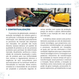 4
Plano de CT&I para Manufatura Avançada no Brasil
1 CONTEXTUALIZAÇÃO
O processo de globalização, atrelado à
em particular, à evolução da tecnologia de
informação, tem alterado profundamente
os processos de inserção das empresas
nos mercados. Em passado não muito
distante, bastava declarar um padrão de
qualidade do produto ou de seu processo
produtivo para participar de determinado
sidade de constante atualização e evolu
ção do produto para sua conformidade
com normas e regulamentos técnicos e
exigências de seus consumidores para
que esse possa ser ou continuar sendo co
mercializado no mercado. Neste cenário,
ser projetado e produzido segundo di
versas versões com custos de produção,
preços de venda e valores diferenciados,
visando a sua inserção em mais do que
um mercado.
A dinâmica deste cenário está profun
damente associada ao ciclo de desenvolvi
tinuamente transformações em produtos
e processos, resultando em inovações,
as quais, por sua vez, estimulam e criam
condições objetivas para que o desenvolvi
poderoso mecanismo de transformação
da sociedade ao mesmo tempo em que a
transformação social promove e estimula
a inovação. Nesse sentido, a inovação se
manifesta como instrumento com grande
poder de gerar evolução, provocando im
pactos expressivos, principalmente no que
 