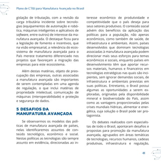 41
Plano de CT&I para Manufatura Avançada no Brasil
gislação de tributação, com a revisão da
carga tributária incidente sobre tecnolo
tica, máquinas inteligentes e aplicativos de
software, entre outros) de interesse da ma
a legislação de fomento e incentivos, que
na visão empresarial, a relevância do ecos
sistema de manufatura avançada para o
País merece tratamento diferenciado nos
projetos que favoreçam a migração das
empresas para este ecossistema.
Além destas matérias, objeto de preo
cupação das empresas, outras associadas
a manufatura avançada são importantes
de serem contempladas em uma agenda
de regulação, o que inclui matérias de
propriedade intelectual, comunicação de
máquinas (interoperabilidade) e proteção
e segurança de dados.
5 DESAFIOS DA
MANUFATURA AVANÇADA
Se observarmos os modelos das polí
ticas de manufatura avançada de países,
Nestas políticas as tecnologias são sempre
assunto em evidência, direcionadas ao in
teresse econômico de produtividade e
competitividade que o país deseja para
seus setores produtivos. O conteúdo social
advém dos benefícios da aplicação das
políticas para a população, não apenas
econômicos, como também de saúde, de
infraestrutura e ambientais. Assim, países
desenvolvidos que dominam tecnologias
associadas à manufatura avançada podem
direcionar mais seus esforços para temas
econômicos e sociais, enquanto países em
desenvolvimento têm que aportar recur
tecnologias estratégicas nas quais são inci
pientes, sem ignorar demandas sociais, de
infraestrutura e ambientais previstas em
algumas as oportunidades a serem ex
ploradas, originadas pela disponibilidade
mineral e biodiversidade do País, assim
como as vantagens proporcionadas pelas
crises mundiais
tagonista.
Os debates realizados com especialis
propostas para promoção da manufatura
avançada, agrupados em áreas temáticas
produtivas, infraestrutura e regulação,
 