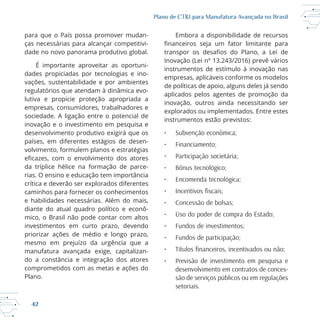 42
Plano de CT&I para Manufatura Avançada no Brasil
para que o País possa promover mudan
ças necessárias para alcançar competitivi
dade no novo panorama produtivo global.
É importante aproveitar as oportuni
dades propiciadas por tecnologias e ino
vações, sustentabilidade e por ambientes
lutiva e propicie proteção apropriada a
sociedade. A ligação entre o potencial de
inovação e o investimento em pesquisa e
desenvolvimento produtivo exigirá que os
países, em diferentes estágios de desen
volvimento, formulem planos e estratégias
rias. O ensino e educação tem importância
crítica e deverão ser explorados diferentes
diante do atual quadro político e econô
investimentos em curto prazo, devendo
priorizar ações de médio e longo prazo,
mesmo em prejuízo da urgência que a
manufatura avançada exige, capitalizan
do a constância e integração dos atores
comprometidos com as metas e ações do
Plano.
Embora a disponibilidade de recursos
Inovação (Lei nº 13.243/2016) prevê vários
instrumentos de estímulo à inovação nas
empresas, aplicáveis conforme os modelos
de políticas de apoio, alguns deles já sendo
aplicados pelos agentes de promoção da
inovação, outros ainda necessitando ser
explorados ou implementados. Entre estes
instrumentos estão previstos:
• Subvenção econômica;
• Financiamento;
• Participação societária;
• Bônus tecnológico;
• Encomenda tecnológica;
• Concessão de bolsas;
• Uso do poder de compra do Estado;
• Fundos de investimentos;
• Fundos de participação;
• Previsão de investimento em pesquisa e
desenvolvimento em contratos de conces-
são de serviços públicos ou em regulações
setoriais.
 