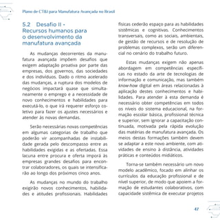 47
Plano de CT&I para Manufatura Avançada no Brasil
Recursos humanos para
o desenvolvimento da
manufatura avançada
As mudanças decorrentes da manu
exigem adaptação proativa por parte das
empresas, dos governos, das sociedades
e dos indivíduos. Dado o ritmo acelerado
das mudanças, a ruptura dos modelos de
neamente o emprego e a necessidade de
letivo para fazer os ajustes necessários e
atender às novas demandas.
Serão necessárias novas competências
dade gerada pelo descompasso entre as
lacuna entre procura e oferta imporá às
transversais, como as sociais, ambientais,
de gestão de recursos e de resolução de
problemas complexos, serão um diferen
Estas mudanças exigem não apenas
cas no estado da arte de tecnologias de
informação e comunicação, mas também
know-how digital em áreas relacionadas à
lidades. Para atender à esta demanda é
necessário obter competências em todos
os níveis do sistema educacional, na for
e superior, sem ignorar a capacitação con
tinuada, motivada pela rápida evolução
das matérias de manufatura avançada. Os
meios destas formações também devem
se adaptar a este novo ambiente, com ati
vidades de ensino à distância, atividades
práticas e conteúdos midiáticos.
nível superior, de modo que apoiem a for
mação de estudantes colaborativos, com
capacidade sistêmica de executar projetos
 