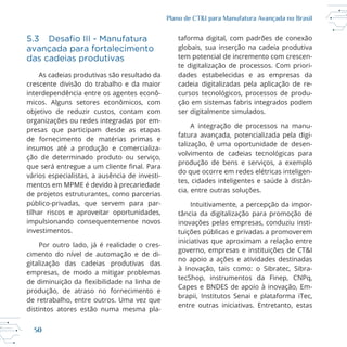 50
Plano de CT&I para Manufatura Avançada no Brasil
avançada para fortalecimento
das cadeias produtivas
As cadeias produtivas são resultado da
interdependência entre os agentes econô
micos. Alguns setores econômicos, com
objetivo de reduzir custos, contam com
organizações ou redes integradas por em
presas que participam desde as etapas
de fornecimento de matérias primas e
insumos até a produção e comercializa
ção de determinado produto ou serviço,
vários especialistas, a ausência de investi
de projetos estruturantes, como parcerias
impulsionando consequentemente novos
investimentos.
Por outro lado, já é realidade o cres
cimento do nível de automação e de di
gitalização das cadeias produtivas das
empresas, de modo a mitigar problemas
produção, de atraso no fornecimento e
distintos atores estão numa mesma pla
taforma digital, com padrões de conexão
globais, sua inserção na cadeia produtiva
tem potencial de incremento com crescen
te digitalização de processos. Com priori
dades estabelecidas e as empresas da
cadeia digitalizadas pela aplicação de re
ção em sistemas fabris integrados podem
ser digitalmente simulados.
A integração de processos na manu
fatura avançada, potencializada pela digi
talização, é uma oportunidade de desen
produção de bens e serviços, a exemplo
do que ocorre em redes elétricas inteligen
tes, cidades inteligentes e saúde à distân
cia, entre outras soluções.
Intuitivamente, a percepção da impor
tância da digitalização para promoção de
inovações pelas empresas, conduziu insti
tuições públicas e privadas a promoverem
iniciativas que aproximam a relação entre
governo, empresas e instituições de CT&I
no apoio a ações e atividades destinadas
à inovação, tais como: o Sibratec, Sibra
brapii, Institutos Senai e plataforma iTec,
entre outras iniciativas. Entretanto, estas
 