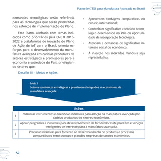 52
Plano de CT&I para Manufatura Avançada no Brasil
para as tecnologias que serão priorizadas
nos esforços de implementação do Plano.
2022 e plataformas de inovação do Plano
de Ação de IoT
forços para o desenvolvimento da manu
fatura avançada em cadeias produtivas de
setores estratégicos e promissores para a
economia e sociedade do País, privilegian
do setores que:
• Apresentem vantagens comparativas no
cenário internacional;
-
lógico desenvolvido no País ou oportuni-
dade de incorporação tecnológica;
-
teresse social ou econômico;
• A inserção nos mercados mundiais seja
representativa.
Ações
1
cadeias produtivas de setores econômicos.
2
Apoiar programas e iniciativas para desenvolvimento de fornecedores de produtos e serviços
inteligentes de interesse para a manufatura avançada.
3
Propiciar iniciativas para fomento ao desenvolvimento de produtos e processos
startups e grandes empresas de setores econômicos.
 