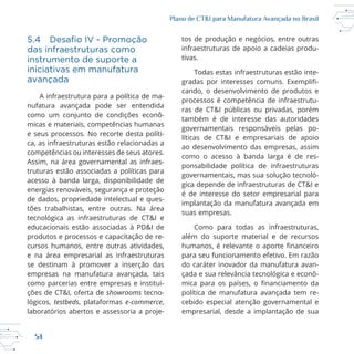 54
Plano de CT&I para Manufatura Avançada no Brasil
das infraestruturas como
instrumento de suporte a
iniciativas em manufatura
avançada
A infraestrutura para a política de ma
nufatura avançada pode ser entendida
como um conjunto de condições econô
e seus processos. No recorte desta políti
ca, as infraestruturas estão relacionadas a
competências ou interesses de seus atores.
Assim, na área governamental as infraes
truturas estão associadas a políticas para
acesso à banda larga, disponibilidade de
energias renováveis, segurança e proteção
de dados, propriedade intelectual e ques
educacionais estão associadas à PD&I de
produtos e processos e capacitação de re
e na área empresarial as infraestruturas
se destinam à promover a inserção das
empresas na manufatura avançada, tais
como parcerias entre empresas e institui
ções de CT&I, oferta de showrooms tecno
testbeds, plataformas e-commerce,
infraestruturas de apoio a cadeias produ
tivas.
Todas estas infraestruturas estão inte
cando, o desenvolvimento de produtos e
processos é competência de infraestrutu
ras de CT&I públicas ou privadas, porém
também é de interesse das autoridades
governamentais responsáveis pelas po
líticas de CT&I e empresariais de apoio
ao desenvolvimento das empresas, assim
como o acesso à banda larga é de res
ponsabilidade política de infraestruturas
gica depende de infraestruturas de CT&I e
é de interesse do setor empresarial para
implantação da manufatura avançada em
suas empresas.
Como para todas as infraestruturas,
além do suporte material e de recursos
para seu funcionamento efetivo. Em razão
do caráter inovador da manufatura avan
política de manufatura avançada tem re
cebido especial atenção governamental e
empresarial, desde a implantação de sua
 