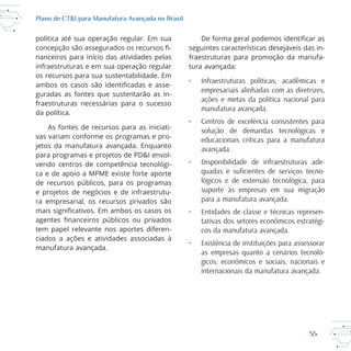 55
Plano de CT&I para Manufatura Avançada no Brasil
política até sua operação regular. Em sua
nanceiros para início das atividades pelas
infraestruturas e em sua operação regular
os recursos para sua sustentabilidade. Em
guradas as fontes que sustentarão as in
fraestruturas necessárias para o sucesso
da política.
As fontes de recursos para as iniciati
vas variam conforme os programas e pro
jetos da manufatura avançada. Enquanto
para programas e projetos de PD&I envol
de recursos públicos, para os programas
ra empresarial, os recursos privados são
tem papel relevante nos aportes diferen
ciados a ações e atividades associadas à
manufatura avançada.
seguintes características desejáveis das in
fraestruturas para promoção da manufa
tura avançada:
• Infraestruturas políticas, acadêmicas e
empresariais alinhadas com as diretrizes,
ações e metas da política nacional para
manufatura avançada.
• Centros de excelência consistentes para
solução de demandas tecnológicas e
educacionais críticas para a manufatura
avançada.
• Disponibilidade de infraestruturas ade-
-
lógicos e de extensão tecnológica, para
suporte às empresas em sua migração
para a manufatura avançada.
• Entidades de classe e técnicas represen-
tativas dos setores econômicos estratégi-
cos da manufatura avançada.
• Existência de instituições para assessorar
as empresas quanto a cenários tecnoló-
gicos, econômicos e sociais, nacionais e
internacionais da manufatura avançada.
 
