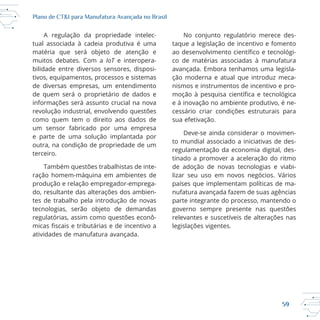 59
Plano de CT&I para Manufatura Avançada no Brasil
A regulação da propriedade intelec
tual associada à cadeia produtiva é uma
matéria que será objeto de atenção e
muitos debates. Com a IoT e interopera
bilidade entre diversos sensores, disposi
tivos, equipamentos, processos e sistemas
de diversas empresas, um entendimento
de quem será o proprietário de dados e
informações será assunto crucial na nova
revolução industrial, envolvendo questões
como quem tem o direito aos dados de
um sensor fabricado por uma empresa
e parte de uma solução implantada por
outra, na condição de propriedade de um
terceiro.
do, resultante das alterações dos ambien
tecnologias, serão objeto de demandas
atividades de manufatura avançada.
taque a legislação de incentivo e fomento
co de matérias associadas à manufatura
ção moderna e atual que introduz meca
nismos e instrumentos de incentivo e pro
e à inovação no ambiente produtivo, é ne
cessário criar condições estruturais para
sua efetivação.
to mundial associado a iniciativas de des
regulamentação da economia digital, des
tinado a promover a aceleração do ritmo
de adoção de novas tecnologias e viabi
países que implementam políticas de ma
nufatura avançada fazem de suas agências
parte integrante do processo, mantendo o
governo sempre presente nas questões
relevantes e suscetíveis de alterações nas
legislações vigentes.
 