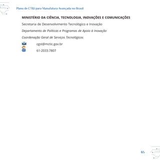 65
Plano de CT&I para Manufatura Avançada no Brasil
MINISTÉRIO DA CIÊNCIA, TECNOLOGIA, INOVAÇÕES E COMUNICAÇÕES
Departamento de Políticas e Programas de Apoio à Inovação
Coordenação Geral de Serviços Tecnológicos
cgst@mctic.gov.br
 
