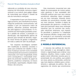7
Plano de CT&I para Manufatura Avançada no Brasil
siderando as condições de seus recursos,
sistemas de informação, estrutura organi
zacional e sua cultura, para galgar etapas
de maturidade que atinjam o estado da
arte da manufatura avançada.
A expectativa é que num futuro tecno
máquinas produzirão continuamente, sob
medida e com um baixíssimo índice de
defeitos, diferentes produtos demanda
dos pela logística e consumidores. O cru
zamento de informações possibilita conec
tar o pedido de compra, a produção e a
distribuição, não dependendo apenas de
pessoas para tomada de decisões, exigin
em toda a cadeia de valor da produção.
Essas mudanças ocorrem numa sociedade
contemporânea de economia sustentável e
urbanizada, com maior longevidade, tendo
como consequência a necessidade emer
gente de profunda reanálise do papel do
governo, academia e empresas, no futuro
da produção, capacitações, relações traba
Este movimento irreversível tem sido
objeto de preocupação de muitos países,
cujos governos e suas sociedades têm
instituído políticas para que seus setores
econômicos relevantes sejam competiti
vos em seus mercados, evitando serem
excluídos da concorrência mundial, cada
vez mais intensiva. Também é objeto de
preocupação dos governos o tempo limi
tado para participar desta nova revolução
industrial, pois ao contrário das revolu
ções industriais anteriores, cujo impacto
foi percebido a posteriori e a adaptação
das empresas diluída a longo prazo, essa
que exige engajamento imediato das em
presas.
2 MODELO REFERENCIAL
A natureza das políticas de manufa
tura avançada e sua abrangência deter
minam a segmentação para ordenar seus
podem existir diferentes recortes para re
presentação de uma política, que podem
ser eixos, pilares ou dimensões, conforme
seja mais objetivo e didático para o enten
dimento e aplicação da política. São nos
segmentos do recorte que encontramos
 