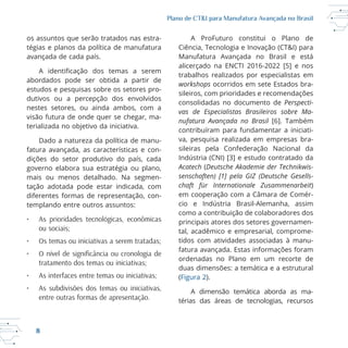 8
Plano de CT&I para Manufatura Avançada no Brasil
os assuntos que serão tratados nas estra
tégias e planos da política de manufatura
avançada de cada país.
abordados pode ser obtida a partir de
estudos e pesquisas sobre os setores pro
dutivos ou a percepção dos envolvidos
nestes setores, ou ainda ambos, com a
terializada no objetivo da iniciativa.
Dado a natureza da política de manu
fatura avançada, as características e con
dições do setor produtivo do país, cada
governo elabora sua estratégia ou plano,
tação adotada pode estar indicada, com
diferentes formas de representação, con
templando entre outros assuntos:
• As prioridades tecnológicas, econômicas
ou sociais;
• Os temas ou iniciativas a serem tratadas;
tratamento dos temas ou iniciativas;
• As interfaces entre temas ou iniciativas;
• As subdivisões dos temas ou iniciativas,
entre outras formas de apresentação.
A ProFuturo constitui o Plano de
Ciência, Tecnologia e Inovação (CT&I) para
workshops ocorridos em sete Estados bra
sileiros, com prioridades e recomendações
consolidadas no documento de Perspecti-
vas de Especialistas Brasileiros sobre Ma-
nufatura Avançada no Brasil
contribuíram para fundamentar a iniciati
va, pesquisa realizada em empresas bra
sileiras pela Confederação Nacional da
Acatech (Deutsche Akademie der Technikwis-
senschaften) [1] pela GIZ (Deutsche Gesells-
chaft für Internationale Zusammenarbeit)
em cooperação com a Câmara de Comér
como a contribuição de colaboradores dos
principais atores dos setores governamen
tal, acadêmico e empresarial, comprome
tidos com atividades associadas à manu
fatura avançada. Estas informações foram
ordenadas no Plano em um recorte de
duas dimensões: a temática e a estrutural
(Figura 2).
A dimensão temática aborda as ma
térias das áreas de tecnologias, recursos
 