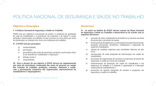 Política Nacional de Segurança e Saúde no Trabalho

Objetivo e Princípios                                                       Diretrizes
I - A Política Nacional de Segurança e Saúde no Trabalho                    IV - As ações no âmbito da PNSST devem constar do Plano Nacional
                                                                            de Segurança e Saúde no Trabalho e desenvolver-se de acordo com as
PNSST tem por objetivos a promoção da saúde e a melhoria da qualidade       seguintes diretrizes:
de vida do trabalhador e a prevenção de acidentes e de danos à saúde
advindos, relacionados ao trabalho ou que ocorram no curso dele, por meio        a)	   inclusão de todos trabalhadores brasileiros no sistema nacional
da eliminação ou redução dos riscos nos ambientes de trabalho;                         de promoção e proteção da saúde;
                                                                                 b)	   harmonização da legislação e a articulação das ações de promoção,
II - A PNSST tem por princípios:
                                                                                       proteção, prevenção, assistência, reabilitação e reparação da
     a)	   universalidade;                                                             saúde do trabalhador;
     b)	   prevenção;                                                            c)	   adoção de medidas especiais para atividades laborais de alto
                                                                                       risco;
     c)	   precedência das ações de promoção, proteção e prevenção sobre
           as de assistência, reabilitação e reparação;                          d)	   estruturação de rede integrada de informações em saúde do
                                                                                       trabalhador;
     d)	   diálogo social; e
                                                                                 e)	   promoção da implantação de sistemas e programas de gestão da
     e)	   integralidade;
                                                                                       segurança e saúde nos locais de trabalho;
III - Para o alcance de seu objetivo a PNSST deverá ser implementada             f)	   reestruturação da formação em saúde do trabalhador e em
por meio da articulação continuada das ações de governo no campo                       segurança no trabalho e o estímulo à capacitação e à educação
das relações de trabalho, produção, consumo, ambiente e saúde,                         continuada de trabalhadores; e
com a participação voluntária das organizações representativas de                g)	   promoção de agenda integrada de estudos e pesquisas em
trabalhadores e empregadores;                                                          segurança e saúde no trabalho;


18  |  Plano Nacional de Segurança e Saúde no Trabalho
 