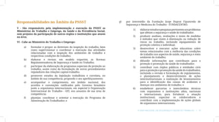 Responsabilidades no Âmbito da PNSST                                        g)	   por intermédio da Fundação Jorge Duprat Figueiredo de
                                                                                  Segurança e Medicina do Trabalho - FUNDACENTRO:
V - São responsáveis pela implementação e execução da PNSST os
                                                                                      1)	     elaborar estudos e pesquisas pertinentes aos problemas
Ministérios do Trabalho e Emprego, da Saúde e da Previdência Social,
                                                                                              que afetam a segurança e saúde do trabalhador;
sem prejuízo da participação de outros órgãos e instituições que atuem
na área;                                                                              2)	     produzir análises, avaliações e testes de medidas
                                                                                              e métodos que visem à eliminação ou redução de
VI - Cabe ao Ministério do Trabalho e Emprego:                                                riscos no trabalho, incluindo equipamentos de
                                                                                              proteção coletiva e individual;
     a)	   formular e propor as diretrizes da inspeção do trabalho, bem
                                                                                      3)	     desenvolver e executar ações educativas sobre
           como supervisionar e coordenar a execução das atividades
                                                                                              temas relacionados com a melhoria das condições
           relacionadas com a inspeção dos ambientes de trabalho e
                                                                                              de trabalho nos aspectos de saúde, segurança e meio
           respectivas condições de trabalho;
                                                                                              ambiente do trabalho;
     b)	   elaborar e revisar, em modelo tripartite, as Normas
                                                                                      4)	     difundir informações que contribuam para a
           Regulamentadoras de Segurança e Saúde no Trabalho;
                                                                                              proteção e promoção da saúde do trabalhador;
     c)	   participar da elaboração de programas especiais de proteção ao             5)	     contribuir com órgãos públicos e entidades civis
           trabalho, assim como da formulação de novos procedimentos                          para a proteção e promoção da saúde do trabalhador,
           reguladores das relações capital-trabalho;                                         incluindo a revisão e formulação de regulamentos,
     d)	   promover estudos da legislação trabalhista e correlata, no                         o planejamento e desenvolvimento de ações
           âmbito de sua competência, propondo o seu aperfeiçoamento;                         interinstitucionais; a realização de levantamentos
     e)	   acompanhar o cumprimento, em âmbito nacional, dos                                  para a identificação das causas de acidentes e
           acordos e convenções ratificados pelo Governo brasileiro                           doenças nos ambientes de trabalho; e
           junto a organismos internacionais, em especial à Organização               6)	     estabelecer parcerias e intercâmbios técnicos
           Internacional do Trabalho - OIT, nos assuntos de sua área de                       com organismos e instituições afins, nacionais
           competência;                                                                       e internacionais, para fortalecer a atuação
     f)	   planejar, coordenar e orientar a execução do Programa de                           institucional, capacitar os colaboradores e
           Alimentação do Trabalhador; e                                                      contribuir com a implementação de ações globais
                                                                                              de organismos internacionais;

                                                                                            Plano Nacional de Segurança e Saúde no Trabalho | 19
 