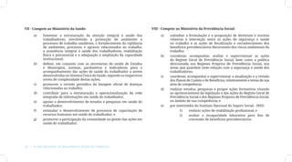 VII - Compete ao Ministério da Saúde:                                        VIII - Compete ao Ministério da Previdência Social:

     a)	   fomentar a estruturação da atenção integral à saúde dos                a)	   subsidiar a formulação e a proposição de diretrizes e normas
           trabalhadores, envolvendo a promoção de ambientes e                          relativas à interseção entre as ações de segurança e saúde
           processos de trabalho saudáveis, o fortalecimento da vigilância              no trabalho e as ações de fiscalização e reconhecimento dos
           de ambientes, processos e agravos relacionados ao trabalho,                  benefícios previdenciários decorrentes dos riscos ambientais do
           a assistência integral à saúde dos trabalhadores, reabilitação               trabalho;
           física e psicossocial e a adequação e ampliação da capacidade          b)	   coordenar, acompanhar, avaliar e supervisionar as ações
           institucional;                                                               do Regime Geral de Previdência Social, bem como a política
     b)	   definir, em conjunto com as secretarias de saúde de Estados                  direcionada aos Regimes Próprios de Previdência Social, nas
           e Municípios, normas, parâmetros e indicadores para o                        áreas que guardem inter-relação com a segurança e saúde dos
           acompanhamento das ações de saúde do trabalhador a serem                     trabalhadores;
           desenvolvidas no Sistema Único de Saúde, segundo os respectivos        c)	   coordenar, acompanhar e supervisionar a atualização e a revisão
           níveis de complexidade destas ações;                                         dos Planos de Custeio e de Benefícios, relativamente a temas de sua
     c)	   promover a revisão periódica da listagem oficial de doenças                  área de competência;
           relacionadas ao trabalho;                                              d)	   realizar estudos, pesquisas e propor ações formativas visando
     d)	   contribuir para a estruturação e operacionalização da rede                   ao aprimoramento da legislação e das ações do Regime Geral de
           integrada de informações em saúde do trabalhador;                            Previdência Social e dos Regimes Próprios de Previdência Social,
     e)	   apoiar o desenvolvimento de estudos e pesquisas em saúde do                  no âmbito de sua competência; e
           trabalhador;                                                           e)	   por intermédio do Instituto Nacional do Seguro Social - INSS:
     f)	   estimular o desenvolvimento de processos de capacitação de                          1)	  realizar ações de reabilitação profissional; e
           recursos humanos em saúde do trabalhador; e                                         2)	  avaliar a incapacidade laborativa para fins de
     g)	   promover a participação da comunidade na gestão das ações em                             concessão de benefícios previdenciários.
           saúde do trabalhador;




20  |  Plano Nacional de Segurança e Saúde no Trabalho
 