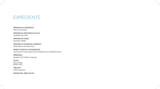 Expediente

Presidente da República
Dilma Vana Roussef

Ministro da Previdência Social
Garibaldi Alves Filho

Ministro da Saúde
Alexandre Padilha

Ministro do Trabalho e Emprego
Paulo Roberto dos Santos Pinto

Projeto gráfico e diagramação
Assessoria de Comunicação Social do Ministério da Previdência Social

Impressão
Ministério do Trabalho e Emprego

Fotos
Kazuo Okubo
Renato Alves

Tiragem
6.000 exemplares

Brasília/DF, Abril de 2012
 