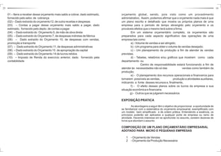 25 10 
orçamento global, sendo, pois visto como um procedimento 
administrativo. Assim, podemos afirmar que o orçamento nada mais é que 
um plano escrito e detalhado que mostra os próprios planos de uma 
empresa para o período de tempo abrangido pelo orçamento e os 
prováveis efeitos que o mesmo terá sobre a firma. 
Em um sistema orçamentário completo, os orçamentos são 
preparados para cada aspecto significativo das operações de uma 
empresa tais como: 
a) -Volume de vendas a ser atingido; 
b) -Umprograma para obter o volume de vendas desejado; 
c) - Um planejamento da produção a fim de atender às vendas 
previstas; 
d) - Tabelas, relatórios e/ou gráficos que mostrem como cada 
departamento ou 
Centro de responsabilidade estará funcionando a fim de 
atender às necessidades não só das vendas como também da 
produção; 
e) - O planejamento dos recursos operacionais e financeiros para 
tornarem possíveis as vendas, produção e atividades auxiliares, 
indicando a fonte desses recursos e, finalmente, 
f) - O efeito desses planos sobre os lucros da empresa e sua 
situação econômica e financeira. 
g) - Outros que se julgarem necessários 
EXPOSIÇÃOPRATICA 
As abordagens a seguir têm o objetivo de proporcionar a oportunidade de 
se familiarizar com a sistemática do orçamento empresarial, exemplificado com 
um modelo bem simplificado e de ordem prática. Entendendo a essência, os 
princípios poderão ser aplicados a qualquer porte de empresa ou ramo de 
atividade. Havendo interesse em se aprofundar no assunto, existem dezenas de 
livros que abordam o assunto. 
COMPOSIÇÃO DE UM PLANO ORÇAMENTÁRIO EMPRESARIAL 
ADOTADO PARA MICRO E PEQUENAS EMPRESAS 
1 - Orçamento de Vendas 
2 - Orçamento da Produção Necessária 
01 – Itens a receber desse orçamento mais saldo a cobrar, dado estimado, 
fornecido pelo setor. de cobrança 
(02) – Dado extraído do orçamento12, de outra receitas e despesas 
(03) – Contas a pagar desse orçamento mais saldo a pagar, dado 
estimado, fornecido pelo depto. de contas a pagar 
(04) – Dado extraído do Orçamento 5, de mão de obra direta 
(05) – Dado extraído do 
Orçamento 7, de despesas indiretas de fábrica 
(06) – Dado extraído do 
Orçamento 10, de despesas com vendas, 
promoção e transporte 
(07) – Dado extraído do 
Orçamento 11, de despesas administrativas 
(08) – Dado extraído do 
Orçamento 15 de apropriação de capital 
(09) – Dado extraído do 
Orçamento 14 de lucros retidos 
(10) – Imposto de Renda do exercício anterior, dado fornecido pela 
contabilidade 
 