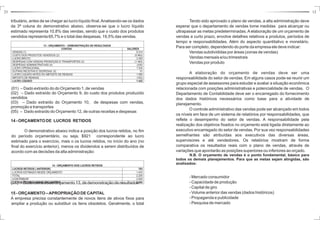 23 12 
Tendo sido aprovado o plano de vendas, a alta administração deve 
esperar que o departamento de vendas tome medidas para alcançar ou 
ultrapassar as metas predeterminadas.Aelaboração de um orçamento de 
vendas a curto prazo, envolve detalhes relativos a produtos, períodos de 
tempo e responsabilidades. Além do aspecto quantitativo e monetário. 
Para ser completo, dependendo do porte da empresa ele deve indicar: 
Vendas subdivididas por áreas (zonas de vendas) 
Vendas mensais e/ou trimestrais 
Vendas por produto 
A elaboração do orçamento de vendas deve ser uma 
responsabilidade do setor de vendas. Em alguns casos pode-se reunir um 
grupo especial de assessores para estudar e avaliar a situação econômica 
relacionada com posições administrativas e potencialidade de vendas. O 
Departamento de Contabilidade deve ser o encarregado do fornecimento 
dos dados históricos necessários como base para a atividade de 
planejamento. 
Ocontrole administrativo das vendas pode ser alcançado em todos 
os níveis em face de um sistema de relatórios por responsabilidades, que 
reflete o desempenho do setor de vendas. A responsabilidade pela 
realização dos objetivos fixados no orçamento está ligada diretamente ao 
executivo encarregado do setor de vendas. Por sua vez responsabilidades 
semelhantes são atribuídas aos executivos das diversas áreas, 
supervisores e até vendedores. Os relatórios mostram de forma 
comparativa os resultados reais com o plano de vendas, através de 
variações que apontarão as posições superiores ou inferiores ao orçado. 
N.B. O orçamento de vendas é o ponto fundamental, básico para 
todos os demais planejamentos. Para que as metas sejam atingidas, são 
analisados: 
- Mercado consumidor 
- Capacidade de produção 
- Capital de giro 
-Volume anterior das vendas (dados históricos) 
- Propaganda e publicidade 
- Pesquisa de mercado 
tributário, antes de se chegar ao lucro líquido final. Analisando-se os dados 
da 3ª coluna do demonstrativo abaixo, observa-se que o lucro líquido 
estimado representa 10,8% das vendas, sendo que o custo dos produtos 
vendidos representa 65,7% e o total das despesas, 19,5% das vendas. 
13 - ORÇAMENTO – DEMONSTRAÇÃO DE RESULTADOS 
CONTAS VALORES 
VENDAS (1) 9.314 
CUSTO DOS PRODUTOS VENDIDOS (2) (5.962) 
LUCRO BRUTO 3.352 
DESPESAS COM VENDAS PROMOÇÃO E TRANSPORTES (3) (1.483) 
DESPESAS ADMINISTRATIVAS (4) (335) 
LUCRO OPERACIONAL 1.534 
OUTRAS RECEITAS E DESPESAS (5) 51 
LUCRO LÍQUIDO ANTES DO IMPOSTO DE RENDAS 1.585 
IMPOSTO DE RENDAS (163) 
LUCRO LÍQUIDO 1.422 
(01) – Dado extraído do 
do Orçamento 1, de vendas 
(02) – Dado extraído do 
Orçamento 9, do custo dos produtos produzido 
vendidos 
(03) – Dado extraído do 
Orçamento 10, de despesas com vendas, 
promoção e transportes 
(05) – Orçamento 12, de outras receitas e despesas 
Dado extraído do 
14 -ORÇAMENTODE LUCROS RETIDOS 
O demonstrativo abaixo indica a posição dos lucros retidos, no fim 
do período orçamentário, ou seja, $921 correspondente ao lucro 
estimado para o exercício, mais o os lucros retidos, no início do ano (no 
final do exercício anterior), menos os dividendos a serem distribuídos de 
acordo com as decisões da alta administração: 
14 - ORÇAMENTO DOS LUCROS RETIDOS 
LUCROS RETIDOS ( ANTERIOR) 783 
LUCROS ESTIMADO NESSE ORÇAMENTO 1.433 
TOTAL 2.205 
A DISTRIBUIR (1200 
LUCROS RETIDOS NESSE ORÇAMENTO 2.085 
(01) – Dado extraído do Orçamento 13, de demonstração de resultados 
15 -ORÇAMENTO–APROPRIAÇÃODECAPITAL 
A empresa precisa constantemente de novos itens de ativos fixos para 
ampliar a produção ou substituir os itens obsoletos. Geralmente, o total 
 