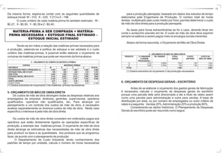 17 18 
para a produção planejada, baseado em dados dos estudos de tempo 
elaborados pela Engenharia de Produção. O número total de horas 
diretas, multiplicado pelo custo médio por hora, permite determinar o custo 
de mão de obra direta para a produção planejada. 
As taxas para horas extraordinárias se for o caso, deverão levar em 
conta o acréscimo previsto em lei. O custo da mão de obra deve exprimir 
sempre os salários a serem pagos mais os encargos sociais inerentes. 
Abaixo de forma resumida, o Orçamento de Mão de Obra Direta: 
(1) Dados extraídos do orçamento 2 da produção necessária 
6 -ORÇAMENTODEDESPESASGERAIS – ESCRITÓRIO 
Antes de se elaborar o orçamento dos gastos gerais de fabricação 
é necessário calcular o orçamento de despesas gerais do escritório 
porque uma parcela dele será direcionada a ele a título de rateio assim 
como uma parcela para administração e outra para vendas. A base de 
distribuição por área, ou por número de empregados ou outro critério de 
rateio é a seguinte: Vendas 20%,Administração 20% e produção 60%. 
Considerando-se dados históricos. O Planejamento de Despesas 
Gerais do escritório pode ser resumido como segue: 
Da mesma forma, espera-se contar com as seguintes quantidades de 
estoque inicial:W– 310, X– 225, Y213 e Z – 198. 
O custo unitário de cada matéria-prima foi também estimado : W - 
$0,27, X- $0,50, Y- $0,39 e Z - $0,40. 
MATÉRIA-PRIMA A SER COMPRADA = MATÉRIA-PRIMA 
NECESSÁRIA + ESTOQUE FINAL ESTIMADO – 
ESTOQUE INICIAL ESTIMADO 
Tendo-se em mãos a relação das matérias-primas necessária para 
a produção, sabendo-se a política de estoque a ser adotada e o custo 
unitário das matérias-primas, é possível então elaborar o orçamento de 
compras de matérias primas que pode ser resumido da forma abaixo: 
4 – ORÇAMENTO DE COMPRA DE MATÉRIA S-PRIMAS 
CONTAS MATÉRIAS-PRIMAS 
HISTÓRICO W X Y Z TOTAIS 
NECESSIDADE PARA A PRODUÇÃO (1) 2.320 1.260 1.280 1.020 5.880 
ESTOQUE FINAL EM 31/12/X1 330 240 230 210 1.010 
SUB-TOTAL 2.650 1.500 1.510 1.230 6.890 
ESTOQUE INICIAL EM 01/01/X1 (310) (225) (213) (198) (946) 
TOTAL 2.340 1.275 1.297 1.032 5.944 
CUSTO UNITÁRIO 0,27 0,50 0,39 0,40 - 
CUSTO TOTAL 632 638 506 413 2.189 
(1) Dados extraídos do orçamento 3 de matérias- primas necessárias 
5 -ORÇAMENTODEMÃODEOBRADIRETA 
Os custos de mão de obra abrangem todas as despesas relativas aos 
empregados da empresa: diretores, gerentes, supervisores, operários 
qualificados, operários não qualificados, etc. Para alcançar um 
planejamento e um controle dos custos de mão de obra, é necessário 
analisar separadamente os diversos custos de mão de obra. Neste caso 
específico o interesse é pela mão de obra direta. 
Os custos de mão de obra direta consistem em ordenados pagos aos 
operários que estão diretamente ligados às operações específicas de 
produção, a exemplo das matérias-primas. O orçamento de mão de obra 
direta abrange as estimativas das necessidades de mão de obra direta 
para produzir os tipos e as quantidades dos produtos que se programou 
fazer, de acordo com o planejamento de produção 
O Departamento de Custo Industrial, tendo conhecimento dos 
padrões de tempo por unidade, calcula o número de horas necessárias 
5 – ORÇAMENTO DE MÃO DE OBRA DIRETA 
PRODUTO (1) UNIDADES 
A SEREM 
PRODUZIDAS ( 
HS. PADRÃO TOTAL 
HORAS 
CUSTO 
UNITÁRIO 
CUSTO DA 
MÃO DE OBRA 
A 1.310 0,5954 7780 1,80 1.404 
B 1.000 0,7000 700 1,90 1.260 
TOTAL 1.480 2.664 
