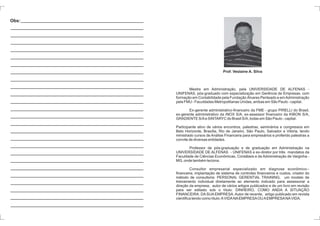 Prof. Veslaine A. Silva 
Mestre em Administração, pela UNIVERSIDADE DE ALFENAS - 
UNIFENAS, pós-graduado com especialização em Gerência de Empresas, com 
formação em Contabilidade pela Fundação Álvares Penteado e emAdministração 
pelaFMU- Faculdades Metropolitanas Unidas, ambasemSão Paulo - capital. 
Ex-gerente administrativo-financeiro da FME - grupo PIRELLI do Brasil, 
ex-gerente administrativo da INOX S/A, ex-assessor financeiro da KIBON S/A, 
GRADIENTE S/Ae SINTARYCdo Brasil S/A, todasemSão Paulo - capital. 
Participante ativo de vários encontros, palestras, seminários e congressos em 
Belo Horizonte, Brasília, Rio de Janeiro, São Paulo, Salvador e Vitória, tendo 
ministrado cursos de Análise Financeira para empresários e proferido palestras a 
convite de diversas entidades. 
Professor de pós-graduação e de graduação em Administração na 
UNIVERSIDADE DE ALFENAS - UNIFENAS e ex-diretor por três mandatos da 
Faculdade de Ciências Econômicas, Contábeis e de Administração de Varginha - 
MG, onde também leciona. 
Consultor empresarial especializado em diagnose econômico-- 
financeira, implantação de sistema de controles financeiros e custos, criador do 
método de consultoria: PERSONAL GERENTIAL TRAINING, um modelo de 
treinamento individual diretamente ao elemento indicado para assessorar a 
direção da empresa, autor de vários artigos publicados e de um livro em revisão 
para ser editado sob o título: DINHEIRO, COMO ANDA A SITUAÇÃO 
FINANCEIRA. DASUAEMPRESA.Autor de recente, artigo publicado em revista 
científica tendo como título:AVIDANAEMPRESAOUAEMPRESANAVIDA. 
Obs: 
 