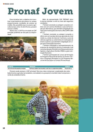 10
PRONAF JOVEM
Essa iniciativa tem o objetivo de incen-
tivar a permanência dos jovens no campo,
proporcionando condições de acesso ao
crédito. Ela possibilita que os jovens agri-
cultores (as), entre 16 até 29 anos, possam
acessar crédito.
Neste caso, o CAF fica vinculado ao CAF
principal, podendo ser dos pais ou respon-
sável.
O jovem pode acessar o CAF principal. Para isso, deve comprovar a exploração dos esta-
belecimentos agrícolas (arrendatário, comodatário ou posseiro) e também deve comprovar a
renda do estabelecimento.
Além da apresentação CAF PRONAF ativo
é preciso atender a uma ou mais das seguintes
condições:
| Tenham concluído ou estejam cursando o úl-
timo ano em centros familiares rurais de forma-
ção por alternância, que atendam à legislação em
vigor para instituições de ensino; (Res CMN 4.889
art 1º)
| Tenham concluído ou estejam cursando o
último ano em escolas técnicas agrícolas de nível
médio ou, ainda, há mais de 1 (um) ano, curso de
ciências agrárias ou veterinária em instituição de
ensino superior, que atendam à legislação em vi-
gor para instituições de ensino
| Tenham orientação e acompanhamento de
empresa de assistência técnica e extensão rural
reconhecida pelo Ministério do Desenvolvimento
Agrário e Agricultura Familiar (MDA) e pela insti-
tuição financeira
| Tenham participado de cursos de formação
do Programa Nacional de Acesso ao Ensino Téc-
nico e Emprego (Pronatec) ou do Programa Na-
cional de Educação no Campo (Pronacampo)
Pronaf Jovem
LIMITE PRAZOS JUROS
R$ 25 mil em até três operações por mutuário Até 10 anos, incluídos 3 anos de carência, ou até 5 anos, se o projeto técnico justificar Fixos de 4,0% a.a
 