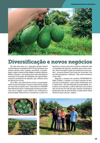 13
MUDANÇA DE RUMOS EM CARLÓPOLIS
De três anos para cá, o agricultor familiar Edvard
José de Oliveira, presidente do STTR de Carlópolis, que
sempre plantou café, resolveu diversificar a proprie-
dade e seguir a ideia do filho William e plantar abacate.
Melhor, avocado – uma espécie bem mais valorizada no
mercado. O município de Carlópolis tem aproximada-
mente 65 produtores de abacate, que cultivam cerca
de 160 ha com o fruto.
Pai e filho, que administram juntos a propriedade,
estão vendo a produção crescer e o ápice deve chegar
em mais três ou quatro anos. “Nós fizemos o PRONAF
Mais Alimentos para a implantação da lavoura de aba-
cate. Ela é irrigada, o que melhora seu rendimento e
produtividade. Desta forma, começamos a colher em
fevereiro e vamos até junho. Estamos colhendo hoje
15 toneladas de abacate, vendidos para outros esta-
dos. Mas há também opção de venda para outros pa-
íses”, comenta Edvard, que conta ter arrancado 4 ha
de café para plantar o abacate. “Mas ainda mantenho
o meu café.”
Segundo o assessor do convênio FETAEP/IDR-PR,
Valter Coffani, o manejo e os tratos culturais do aba-
cate são mecanizados, o que acaba combinando com
a cafeicultura. “Na diversificação da propriedade, fru-
ticultura com abacate e café se dão bem, pois ambos
não concorrem em mão de obra, quando a produção é
gerida pela mão de obra familiar, e acaba sendo viável
manter as duas culturas”, explica.
Diversificação e novos negócios
 