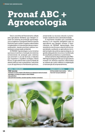 16
PRONAF ABC AGROECOLOGIA
Esta é uma linha de financiamento voltada
para agricultores familiares que desejam in-
vestir em sistemas de produção agroecológi-
cosouorgânicos.Oprogramaoferecesuporte
financeiro para custear os gastos relacionados
à implantação e à manutenção desses empre-
endimentos, visando promover práticas sus-
tentáveis e preservação ambiental.
O PRONAF Agroecologia é uma iniciativa
que busca incentivar a transição de sistemas
convencionais de produção para sistemas
que priorizem o uso de técnicas e métodos
que respeitem o equilíbrio ecológico. Desta
forma, os agricultores têm a oportunidade de
adotar práticas mais sustentáveis, reduzindo
o uso de agrotóxicos e fertilizantes químicos,
preservando os recursos naturais e promo-
vendo a saúde do solo e da biodiversidade.
É importante ressaltar que a assistência
técnica é um requisito obrigatório para os
agricultores que desejam acessar o finan-
ciamento do PRONAF Agroecologia. Esta
assistência visa fornecer suporte técnico es-
pecializado, auxiliando os agricultores na im-
plementação das práticas agroecológicas, na
gestão adequada dos recursos e na obtenção
de resultados produtivos e sustentáveis.
OfinanciamentodisponibilizadopeloPRO-
NAFAgroecologiapermitequeosagricultores
invistam em diversos aspectos relacionados
ao sistema de custos relativos à implantação
e manutenção do empreendimento.
Pronaf ABC +
Agroecologia
LINHA / FINALIDADE PRAZO E CARÊNCIA JUROS
PRONAF +Agroecologia
Investimento nas mesmas condições do Mais Alimentos para implantação de sistemas de produção
agroecológicos, em transição e/ou orgânicos e demais finalidades
Limite até R$ 210 mil
Limite até R$ 420 mil (avicultura, suinocultura aquicultura, fruticultura e carcinicultura)
Até 10 anos incluídos 3 anos de carência,
Prazo de até 5 anos para caminhonetes
4,0% a.a
 