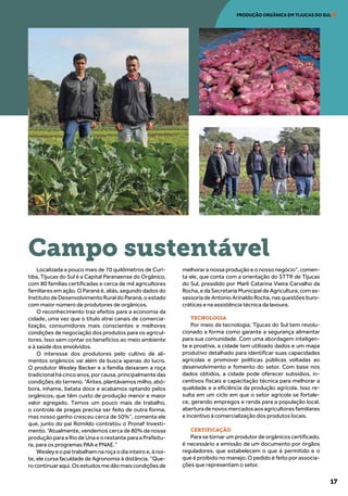17
PRODUÇÃO ORGÂNICA EM TIJUCAS DO SUL
Localizada a pouco mais de 70 quilômetros de Curi-
tiba, Tijucas do Sul é a Capital Paranaense do Orgânico,
com 80 famílias certificadas e cerca de mil agricultores
familiares em ação. O Paraná é, aliás, segundo dados do
InstitutodeDesenvolvimentoRuraldoParaná,oestado
com maior número de produtores de orgânicos.
O reconhecimento traz efeitos para a economia da
cidade, uma vez que o título atrai canais de comercia-
lização, consumidores mais conscientes e melhores
condições de negociação dos produtos para os agricul-
tores. Isso sem contar os benefícios ao meio ambiente
e à saúde dos envolvidos.
O interesse dos produtores pelo cultivo de ali-
mentos orgânicos vai além da busca apenas do lucro.
O produtor Wesley Becker e a família deixaram a roça
tradicionalhácincoanos,porcausa,principalmentedas
condições do terreno. “Antes, plantávamos milho, abó-
bora, inhame, batata doce e acabamos optando pelos
orgânicos, que têm custo de produção menor e maior
valor agregado. Temos um pouco mais de trabalho,
o controle de pragas precisa ser feito de outra forma,
mas nosso ganho cresceu cerca de 50%”, comenta ele
que, junto do pai Romildo contratou o Pronaf Investi-
mento. “Atualmente, vendemos cerca de 80% da nossa
produção para a Rio de Una e o restante para a Prefeitu-
ra, para os programas PAA e PNAE.”
Wesleyeopaitrabalhamnaroçaodiainteiroe,ànoi-
te, ele cursa faculdade de Agronomia à distância. “Que-
rocontinuaraqui.Osestudosmedãomaiscondiçõesde
melhorar a nossa produção e o nosso negócio”, comen-
ta ele, que conta com a orientação do STTR de Tijucas
do Sul, presidido por Marli Catarina Vieira Carvalho da
Rocha, e da Secretaria Municipal de Agricultura, com as-
sessoria de Antonio Arinaldo Rocha, nas questões buro-
cráticas e na assistência técnica da lavoura.
TECNOLOGIA
Por meio da tecnologia, Tijucas do Sul tem revolu-
cionado a forma como garante a segurança alimentar
para sua comunidade. Com uma abordagem inteligen-
te e proativa, a cidade tem utilizado dados e um mapa
produtivo detalhado para identificar suas capacidades
agrícolas e promover políticas públicas voltadas ao
desenvolvimento e fomento do setor. Com base nos
dados obtidos, a cidade pode oferecer subsídios, in-
centivos fiscais e capacitação técnica para melhorar a
qualidade e a eficiência da produção agrícola. Isso re-
sulta em um ciclo em que o setor agrícola se fortale-
ce, gerando empregos e renda para a população local,
aberturadenovosmercadosaosagricultoresfamiliares
e incentivo à comercialização dos produtos locais.
CERTIFICAÇÃO
Para se tornar um produtor de orgânicos certificado,
é necessário a emissão de um documento por órgãos
reguladores, que estabelecem o que é permitido e o
que é proibido no manejo. O pedido é feito por associa-
ções que representam o setor.
Campo sustentável
 