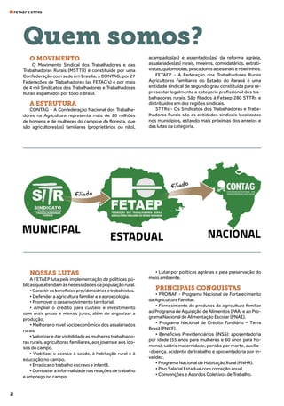 2
FETAEP E STTRS
Quem somos?
O MOVIMENTO
O Movimento Sindical dos Trabalhadores e das
Trabalhadoras Rurais (MSTTR) é constituído por uma
Confederação com sede em Brasília, a CONTAG, por 27
Federações de Trabalhadores (as FETAG’s) e por mais
de 4 mil Sindicatos dos Trabalhadores e Trabalhadoras
Rurais espalhados por todo o Brasil.
A ESTRUTURA
CONTAG - A Confederação Nacional dos Trabalha-
dores na Agricultura representa mais de 20 milhões
de homens e de mulheres do campo e da floresta, que
são agricultores(as) familiares (proprietários ou não),
acampados(as) e assentados(as) da reforma agrária,
assalariados(as) rurais, meeiros, comodatários, extrati-
vistas, quilombolas, pescadores artesanais e ribeirinhos.
FETAEP - A Federação dos Trabalhadores Rurais
Agricultores Familiares do Estado do Paraná é uma
entidade sindical de segundo grau constituída para re-
presentar legalmente a categoria profissional dos tra-
balhadores rurais. São filiados à Fetaep 280 STTRs e
distribuídos em dez regiões sindicais.
STTRs - Os Sindicatos dos Trabalhadores e Traba-
lhadoras Rurais são as entidades sindicais localizadas
nos municípios, estando mais próximas dos anseios e
das lutas da categoria.
NOSSAS LUTAS
A FETAEP luta pela implementação de políticas pú-
blicasqueatendamàsnecessidadesdapopulaçãorural.
•Garantirosbenefíciosprevidenciáriosetrabalhistas.
• Defender a agricultura familiar e a agroecologia.
• Promover o desenvolvimento territorial.
• Ampliar o crédito para custeio e investimento
com mais prazo e menos juros, além de organizar a
produção.
• Melhorar o nível socioeconômico dos assalariados
rurais.
• Valorizar e dar visibilidade as mulheres trabalhado-
ras rurais, agricultoras familiares, aos jovens e aos ido-
sos do campo.
• Viabilizar o acesso à saúde, à habitação rural e à
educação no campo.
• Erradicar o trabalho escravo e infantil.
•Combaterainformalidadenasrelaçõesdetrabalho
e emprego no campo.
• Lutar por políticas agrárias e pela preservação do
meio ambiente.
PRINCIPAIS CONQUISTAS
• PRONAF - Programa Nacional de Fortalecimento
da Agricultura Familiar.
• Fornecimento de produtos da agricultura familiar
ao Programa de Aquisição de Alimentos (PAA) e ao Pro-
grama Nacional de Alimentação Escolar (PNAE).
• Programa Nacional de Crédito Fundiário – Terra
Brasil (PNCF).
• Benefícios Previdenciários (INSS): aposentadoria
por idade (55 anos para mulheres e 60 anos para ho-
mens), salário maternidade, pensão por morte, auxílio-
-doença, acidente de trabalho e aposentadoria por in-
validez.
• Programa Nacional de Habitação Rural (PNHR).
• Piso Salarial Estadual com correção anual.
• Convenções e Acordos Coletivos de Trabalho.
 