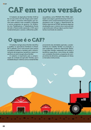 22
CAF
O Cadastro da Agricultura Familiar (CAF) já
fez um ano entre nós. Ele chegou para substi-
tuir a DAP e concentra informações que tor-
nam esse cadastro mais completo e integrado
a outros programas do governo. Os Sindica-
tos dos Trabalhadores e Trabalhadoras Rurais
de todo o Paraná estão operando o CAF, que é
fundamental para o acesso a diferentes políti-
cas públicas, como PRONAF, PAA, PNAE, habi-
tação rural, seguro, garantia de preço mínimo, e
também como comprovante/prova para a apo-
sentadoria rural. A seguir, o departamento de
Política Agrícola da FETAEP apresenta algumas
atualizações que o sistema teve neste período
e aproveita para reforçar alguns pontos impor-
tantes na emissão do cadastro.
O Cadastro da Agricultura Familiar identifica
e qualifica os agricultores familiares no Brasil.
Ele é utilizado como instrumento para acesso
às políticas públicas e também para o direcio-
namento de programas, benefícios e apoio es-
pecíficos ao setor da agricultura familiar.
O cadastro é importante para a compro-
vação da condição de agricultor familiar, que é
estabelecida por critérios como a renda familiar
proveniente das atividades agrícolas, a predo-
minância do trabalho familiar na produção, a
área explorada, conforme relacionado abaixo.
O agricultor familiar cadastrado tem acesso a
benefícios específicos, como linhas de crédito
com condições favoráveis, programas de com-
pra direta de alimentos, participação em feiras
e mercados institucionais.
CAF em nova versão
O que é o CAF?
 