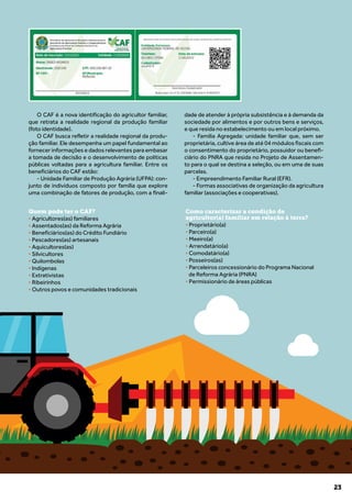 23
O CAF é a nova identificação do agricultor familiar,
que retrata a realidade regional da produção familiar
(foto identidade).
O CAF busca refletir a realidade regional da produ-
ção familiar. Ele desempenha um papel fundamental ao
fornecer informações e dados relevantes para embasar
a tomada de decisão e o desenvolvimento de políticas
públicas voltadas para a agricultura familiar. Entre os
beneficiários do CAF estão:
- Unidade Familiar de Produção Agrária (UFPA): con-
junto de indivíduos composto por família que explore
uma combinação de fatores de produção, com a finali-
dade de atender à própria subsistência e à demanda da
sociedade por alimentos e por outros bens e serviços,
e que resida no estabelecimento ou em local próximo.
- Família Agregada: unidade familiar que, sem ser
proprietária, cultive área de até 04 módulos fiscais com
o consentimento do proprietário, possuidor ou benefi-
ciário do PNRA que resida no Projeto de Assentamen-
to para o qual se destina a seleção, ou em uma de suas
parcelas.
- Empreendimento Familiar Rural (EFR).
- Formas associativas de organização da agricultura
familiar (associações e cooperativas).
Quem pode ter o CAF?
• Agricultores(as) familiares
• Assentados(as) da Reforma Agrária
• Beneficiários(as) do Crédito Fundiário
• Pescadores(as) artesanais
• Aquicultores(as)
• Silvicultores
• Quilombolas
• Indígenas
• Extrativistas
• Ribeirinhos
• Outros povos e comunidades tradicionais
Como caracterizar a condição de
agricultor(a) familiar em relação à terra?
• Proprietário(a)
• Parceiro(a)
• Meeiro(a)
• Arrendatário(a)
• Comodatário(a)
• Posseiros(as)
• Parceleiros concessionário do Programa Nacional
de Reforma Agrária (PNRA)
• Permissionário de áreas públicas
 