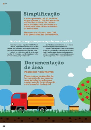 24
CAF
Quais são os requisitos para enquadramento no CAF?
-Possuiráreadeaté4(quatro)módulosfiscais
- Utilizar, predominantemente, mão de obra
familiar nas atividades econômicas do estabe-
lecimento ou Empreendimento Familiar Rural
- Auferir, no mínimo, metade da renda bruta
familiar de atividades econômicas do seu esta-
belecimento ou empreendimento
- Gestão do estabelecimento ou do empre-
endimento seja estritamente familiar
Lembrete:éasseguradaagestãodaUnidade
FamiliardeProduçãoAgráriadeformacomparti-
lhada e igualitária a ambos os cônjuges ou com-
panheiros que a integram, para efeito de acesso
às políticas públicas para a agricultura familiar.
Simplificação
Documentação
de área
A nova portaria (nº 20 do MDA)
exige apenas o CPF dos maiores
de 16 anos da família. Não é
mais necessário a inclusão da
Cédula de Identidade de todos
os familiares.
Menores de 16 anos, sem CPF,
não precisarão ser cadastrados.
POSSEIROS / OCUPANTES
Posseiros ou ocupantes de
terras poderão apresentar
uma autodeclaração para
comprovação da exploração
e do tamanho do imóvel
 