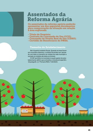 25
Tamanho do Estabelecimento
Até 4 (quatro) módulos fiscais. Quando as áreas forem
em municípios distintos, o módulo fiscal deve ser calcula-
do com base no tamanho do módulo de cada município e
somado os módulos de todos os imóveis.
O CAF será feito no município no qual o gestor do esta-
belecimento definir que se localiza o imóvel principal (Art.
18 parágrafo- § 1º Portaria MDA nº 20/2023).
Assentados da
Reforma Agrária
Os assentados da reforma agrária poderão
apresentar um dos seguintes documentos
para comprovação da situação em relação
à área explorada.
- Título de Domínio;
- Contrato de Concessão de Uso (CCU);
- Concessão de Direito Real de Uso (CDRU);
- Certidão de Beneficiário do PNRA.
 