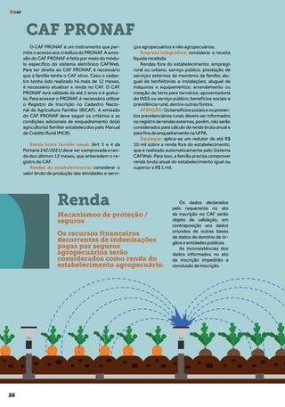 26
CAF
O CAF PRONAF é um instrumento que per-
mite o acesso aos créditos do PRONAF. A emis-
são do CAF PRONAF é feita por meio do módu-
lo específico do sistema eletrônico CAFWeb.
Para ter direito ao CAF PRONAF, é necessário
que a família tenha o CAF ativo. Caso o cadas-
tro tenha sido realizado há mais de 12 meses,
é necessário atualizar a renda no CAF. O CAF
PRONAF terá validade de até 2 anos e é gratui-
to. Para acessar o PRONAF, é necessário utilizar
o Registro de Inscrição no Cadastro Nacio-
nal da Agricultura Familiar (RICAF). A emissão
do CAF PRONAF deve seguir os critérios e as
condições adicionais de enquadramento do(a)
agricultor(a) familiar estabelecidos pelo Manual
de Crédito Rural (MCR).
Renda bruta familiar anual: (Art 3 e 4 da
Portaria 242/2021) deve ser comprovada a ren-
da dos últimos 12 meses, que antecedem o re-
gistro do CAF.
Rendas do estabelecimento: considerar o
valor bruto de produção das atividades e servi-
ços agropecuários e não agropecuários.
Empresa Integradora: considerar a receita
líquida recebida.
Rendas fora do estabelecimento: emprego
rural ou urbano, serviço público, prestação de
serviços externos de membros da família; alu-
guel de benfeitorias e instalações; aluguel de
máquinas e equipamentos; arrendamento ou
meação de terra para terceiros; aposentadoria
do INSS ou serviço público; benefícios sociais e
previdência rural, dentre outras fontes.
ATENÇÃO:Osbenefíciossociaiseosproven-
tos previdenciários rurais devem ser informados
noregistroderendasexternas,porém,nãoserão
considerados para cálculo da renda bruta anual e
para fins de enquadramento na UFPA.
Destaque: aplica-se um redutor de até R$
10 mil sobre a renda fora do estabelecimento,
que é realizado automaticamente pelo Sistema
CAFWeb. Para isso, a família precisa comprovar
renda bruta anual do estabelecimento igual ou
superior a R$ 1 mil.
Os dados declarados
pelo requerente no ato
da inscrição no CAF serão
objeto de validação, em
contraposição aos dados
oriundos de outras bases
de dados de domínio de ór-
gãos e entidades públicas.
As inconsistências dos
dados informados no ato
da inscrição impedirão a
conclusão da inscrição.
CAF PRONAF
Renda
Mecanismos de proteção /
seguros
Os recursos financeiros
decorrentes de indenizações
pagas por seguros
agropecuários serão
considerados como renda do
estabelecimento agropecuário.
 
