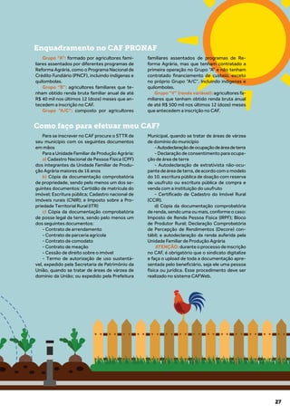 27
Grupo “A”: formado por agricultores fami-
liares assentados por diferentes programas de
Reforma Agrária, como o Programa Nacional de
Crédito Fundiário (PNCF), incluindo indígenas e
quilombolas.
Grupo “B”: agricultores familiares que te-
nham obtido renda bruta familiar anual de até
R$ 40 mil nos últimos 12 (doze) meses que an-
tecedem a inscrição no CAF.
Grupo “A/C”: composto por agricultores
familiares assentados de programas de Re-
forma Agrária, mas que tenham contratado a
primeira operação no Grupo “A” e não tenham
contratado financiamento de custeio, exceto
no próprio Grupo “A/C”. Incluindo indígenas e
quilombolas.
Grupo “V” (renda variável): agricultores fa-
miliares que tenham obtido renda bruta anual
de até R$ 500 mil nos últimos 12 (doze) meses
que antecedem a inscrição no CAF.
Para se inscrever no CAF procure o STTR de
seu município com os seguintes documentos
em mãos
Para a Unidade Familiar de Produção Agrária:
a) Cadastro Nacional de Pessoa Física (CPF)
dos integrantes da Unidade Familiar de Produ-
ção Agrária maiores de 16 anos
b) Cópia da documentação comprobatória
de propriedade, sendo pelo menos um dos se-
guintes documentos: Certidão de matrícula do
imóvel; Escritura pública; Cadastro nacional de
imóveis rurais (CNIR); e Imposto sobre a Pro-
priedade Territorial Rural (ITR)
c) Cópia da documentação comprobatória
de posse legal da terra, sendo pelo menos um
dos seguintes documentos:
- Contrato de arrendamento
- Contrato de parceria agrícola
- Contrato de comodato
- Contrato de meação
- Cessão de direito sobre o imóvel
- Termo de autorização de uso sustentá-
vel, expedido pela Secretaria de Patrimônio da
União, quando se tratar de áreas de várzea de
domínio da União; ou expedido pela Prefeitura
Municipal, quando se tratar de áreas de várzea
de domínio do município
-Autodeclaraçãodeocupaçãodeáreadeterra
- Declaração de consentimento para ocupa-
ção de área de terra
- Autodeclaração de extrativista não-ocu-
pantedeáreadeterra,deacordocomomodelo
do 10. escritura pública de doação com reserva
de usufruto ou escritura pública de compra e
venda com a instituição do usufruto
- Certificado de Cadastro do Imóvel Rural
(CCIR).
d) Cópia da documentação comprobatória
de renda, sendo uma ou mais, conforme o caso:
Imposto de Renda Pessoa Física (IRPF); Bloco
de Produtor Rural; Declaração Comprobatória
de Percepção de Rendimentos (Decore) con-
tábil; e autodeclaração da renda auferida pela
Unidade Familiar de Produção Agrária
ATENÇÃO: durante o processo de inscrição
no CAF, é obrigatório que o sindicato digitalize
e faça o upload de toda a documentação apre-
sentada pelo beneficiário, seja ele uma pessoa
física ou jurídica. Esse procedimento deve ser
realizado no sistema CAFWeb.
Enquadramento no CAF PRONAF
Como faço para efetuar meu CAF?
 