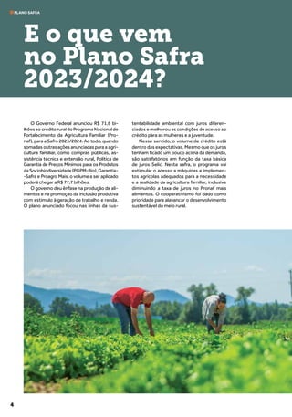4
O Governo Federal anunciou R$ 71,6 bi-
lhõesaocréditoruraldoProgramaNacionalde
Fortalecimento da Agricultura Familiar (Pro-
naf), para a Safra 2023/2024. Ao todo, quando
somadas outras ações anunciadas para a agri-
cultura familiar, como compras públicas, as-
sistência técnica e extensão rural, Política de
Garantia de Preços Mínimos para os Produtos
daSociobiodiversidade(PGPM-Bio),Garantia-
-Safra e Proagro Mais, o volume a ser aplicado
poderá chegar a R$ 77,7 bilhões.
O governo deu ênfase na produção de ali-
mentos e na promoção da inclusão produtiva
com estímulo à geração de trabalho e renda.
O plano anunciado focou nas linhas da sus-
tentabilidade ambiental com juros diferen-
ciados e melhorou as condições de acesso ao
crédito para as mulheres e a juventude.
Nesse sentido, o volume de crédito está
dentro das expectativas. Mesmo que os juros
tenham ficado um pouco acima da demanda,
são satisfatórios em função da taxa básica
de juros Selic. Nesta safra, o programa vai
estimular o acesso a máquinas e implemen-
tos agrícolas adequados para a necessidade
e a realidade da agricultura familiar, inclusive
diminuindo a taxa de juros no Pronaf mais
alimentos. O cooperativismo foi dado como
prioridade para alavancar o desenvolvimento
sustentável do meio rural.
PLANO SAFRA
E o que vem
no Plano Safra
2023/2024?
 