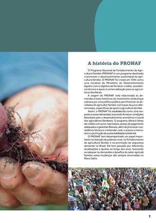 7
A história do PRONAF
O Programa Nacional de Fortalecimento da Agri-
cultura Familiar (PRONAF) é um programa destinado
a promover o desenvolvimento sustentável da agri-
cultura familiar. O PRONAF foi criado em 1995 como
uma iniciativa do Ministério do Desenvolvimento
Agrário com o objetivo de fornecer crédito, assistên-
cia técnica e apoio à comercialização para os agricul-
tores familiares.
A origem do PRONAF está relacionada às de-
mandas e lutas históricas do movimento sindical que
cobrava por uma política pública para financiar as ati-
vidades do agricultor familiar com taxas de juros dife-
renciadas, específicas de apoio à agricultura familiar.
Assim, o PRONAF foi estabelecido como uma res-
posta a essas demandas, buscando fornecer condições
favoráveis para o desenvolvimento econômico e social
dos agricultores familiares. O programa oferece linhas
de crédito com juros mais baixos, prazos de pagamento
adequadosegarantiasflexíveis,alémdepromoveraas-
sistência técnica e a extensão rural, o acesso a merca-
doseapromoçãodasustentabilidadeambiental.
O PRONAF tem desempenhado um papel impor-
tante na redução da pobreza rural, no fortalecimento
da agricultura familiar e na promoção da segurança
alimentar no Brasil. Ele tem passado por diferentes
atualizações e ajustes ao longo dos anos, buscando
se adequar às demandas e desafios do setor agrícola
familiar, estas mudanças são sempre anunciadas no
Plano Safra.
 