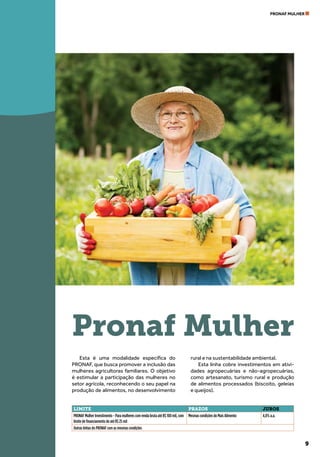 9
PRONAF MULHER
Esta é uma modalidade específica do
PRONAF, que busca promover a inclusão das
mulheres agricultoras familiares. O objetivo
é estimular a participação das mulheres no
setor agrícola, reconhecendo o seu papel na
produção de alimentos, no desenvolvimento
rural e na sustentabilidade ambiental.
Esta linha cobre investimentos em ativi-
dades agropecuárias e não-agropecuárias,
como artesanato, turismo rural e produção
de alimentos processados (biscoito, geleias
e queijos).
Pronaf Mulher
LIMITE PRAZOS JUROS
PRONAF Mulher Investimento - Para mulheres com renda bruta até R$ 100 mil, com
limite de financiamento de até R$ 25 mil
Mesmas condições do Mais Alimento 4,0% a.a.
Outras linhas do PRONAF com as mesmas condições
 