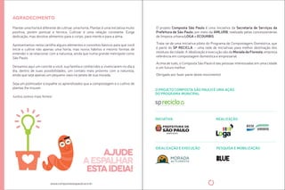 Agradecimento 
Plantar uma horta é diferente de culivar uma horta. Plantar é uma iniciaiva muito 
posiiva, porém pontual e técnica. Culivar é uma relação constante. Exige 
dedicação, mas devolve alimentos para o corpo, para mente e para a alma. 
Apresentamos nesta carilha alguns elementos e conceitos básicos para que você 
inicie e culive não apenas uma horta, mas novos hábitos e mesmo formas de 
entender e se relacionar com a natureza, ainda que numa grande metrópole como 
São Paulo. 
Deixamos aqui um convite a você, sua família e conhecidos a vivenciarem no dia a 
dia, dentro de suas possibilidades, um contato mais próximo com a natureza, 
ainda que seja apenas um pequeno vaso na janela de sua morada. 
Seja um polinizador e espalhe os aprendizados que a compostagem e o culivo de 
plantas lhe trouxer. 
Juntos somos mais fortes! 
www.compostasaopaulo.eco.br 
ajude 
a espalhar 
esta ideia! 
O projeto Composta São Paulo é uma iniciaiva da Secretaria de Serviços da 
Prefeitura de São Paulo, por meio da AMLURB, realizado pelas concessionárias 
de limpeza urbana LOGA e ECOURBIS. 
Trata-se de uma iniciaiva piloto do Programa de Compostagem Domésica, que 
é parte do SP RECICLA – uma rede de iniciaivas para melhor desinação dos 
resíduos da cidade. A idealização e execução são da Morada da Floresta, empresa 
referência em compostagem domésica e empresarial. 
Acima de tudo, o Composta São Paulo é das pessoas interessadas em uma cidade 
e um futuro melhor. 
Obrigado por fazer parte deste movimento! 
O PROJETO COMPOSTA SÃO PAULO É UMA AÇÃO 
DO PROGRAMA MUNICIPAL 
INICIATIVA REALIZAÇÃO 
IDEALIZAÇÃO E EXECUÇÃO PESQUISA E MOBILIZAÇÃO 
 