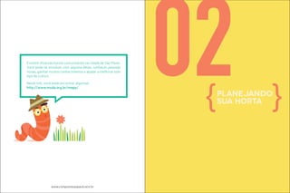 Existem diversas hortas comunitárias na cidade de São Paulo. 
Você pode se envolver com alguma delas, conhecer pessoas 
novas, ganhar muitos conhecimentos e ajudar a melhorar este 
ipo de culivo. 
Neste link, você pode encontrar algumas: 
htp://www.muda.org.br/mapa/ 02planejando 
www.compostasaopaulo.eco.br 
sua horta 
 