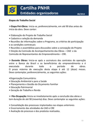 Cartilha PNHR 
Entidades organizadoras 08/2012 
Etapas do Trabalho Social 
Etapa Pré-Obras: Inicia-se, preferencialmente, em até 90 dias antes do 
início da obra. Deve conter: 
• Elaboração do Projeto de Trabalho Social 
• Cadastro e seleção da demanda 
• Reuniões de informações sobre o Programa, os critérios de participação 
e as condições contratuais 
• Reuniões e assembléias para discussões sobre a concepção do Projeto 
• Eleição da Comissão de Acompanhamento das Obras – CAO e da 
Comissão de Representantes do Empreendimento – CRE. 
 Durante Obras: Inicia-se após a assinatura dos contratos da operação 
entre o Banco do Brasil e os beneficiários do empreendimento e é 
executada durante todo o período de obras. 
O prazo máximo de execução desta etapa é até 12 (doze) meses. 
Deve contemplar, preferencialmente, as seguintes ações: 
13 
•Organização Comunitária: 
• Educação Ambiental e para a Saúde 
• Planejamento e Gestão do Orçamento Familiar 
• Educação Patrimonial 
• Geração de Trabalho e Renda 
 Pós-Ocupação: Inicia-se imediatamente após a conclusão das obras e 
tem duração de até 90 (noventa) dias. Deve contemplar as seguintes ações: 
• Consolidação dos processos implantados nas etapas anteriores 
• Encerramento das atividades da CAO e CRE 
• Avaliação do processo e dos produtos realizados. 
 