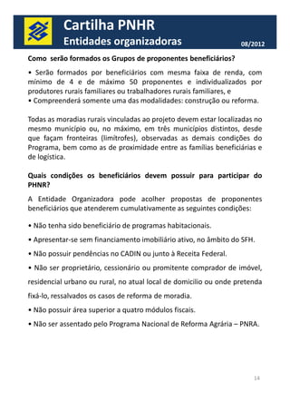 Cartilha PNHR 
Entidades organizadoras 08/2012 
Como serão formados os Grupos de proponentes beneficiários? 
• Serão formados por beneficiários com mesma faixa de renda, com 
mínimo de 4 e de máximo 50 proponentes e individualizados por 
produtores rurais familiares ou trabalhadores rurais familiares, e 
• Compreenderá somente uma das modalidades: construção ou reforma. 
Todas as moradias rurais vinculadas ao projeto devem estar localizadas no 
mesmo município ou, no máximo, em três municípios distintos, desde 
que façam fronteiras (limítrofes), observadas as demais condições do 
Programa, bem como as de proximidade entre as famílias beneficiárias e 
de logística. 
Quais condições os beneficiários devem possuir para participar do 
PHNR? 
A Entidade Organizadora pode acolher propostas de proponentes 
beneficiários que atenderem cumulativamente as sseegguuiinntteess ccoonnddiiççõõeess:: 
• Não tenha sido beneficiário de programas habitacionais. 
• Apresentar-se sem financiamento imobiliário ativo, no âmbito do SFH. 
• Não possuir pendências no CADIN ou junto à Receita Federal. 
• Não ser proprietário, cessionário ou promitente comprador de imóvel, 
residencial urbano ou rural, no atual local de domicilio ou onde pretenda 
fixá-lo, ressalvados os casos de reforma de moradia. 
• Não possuir área superior a quatro módulos fiscais. 
• Não ser assentado pelo Programa Nacional de Reforma Agrária – PNRA. 
14 
 