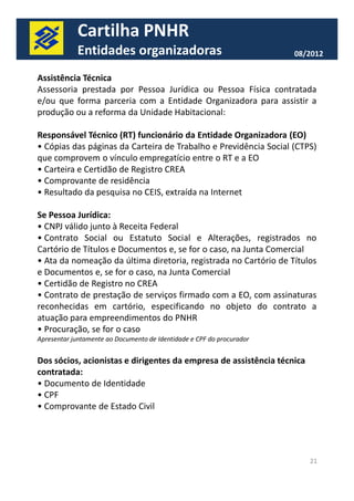 Cartilha PNHR 
Entidades organizadoras 08/2012 
Assistência Técnica 
Assessoria prestada por Pessoa Jurídica ou Pessoa Física contratada 
e/ou que forma parceria com a Entidade Organizadora para assistir a 
produção ou a reforma da Unidade Habitacional: 
Responsável Técnico (RT) funcionário da Entidade Organizadora (EO) 
• Cópias das páginas da Carteira de Trabalho e Previdência Social (CTPS) 
que comprovem o vínculo empregatício entre o RT e a EO 
• Carteira e Certidão de Registro CREA 
• Comprovante de residência 
• Resultado da pesquisa no CEIS, extraída na Internet 
Se Pessoa Jurídica: 
• CNPJ válido junto à Receita Federal 
• Contrato Social ou Estatuto Social e Alterações, registrados no 
Cartório de Títulos e Documentos e, se for o caso, na Junta Comercial 
• Ata da nomeação da última diretoria, registrada no Cartório de Títulos 
e Documentos e, se for o caso, na Junta Comercial 
• Certidão de Registro no CREA 
• Contrato de prestação de serviços firmado com a EO, com assinaturas 
reconhecidas em cartório, especificando no objeto do contrato a 
atuação para empreendimentos do PNHR 
• Procuração, se for o caso 
Apresentar juntamente ao Documento de Identidade e CPF do procurador 
21 
Dos sócios, acionistas e dirigentes da empresa de assistência técnica 
contratada: 
• Documento de Identidade 
• CPF 
• Comprovante de Estado Civil 
 