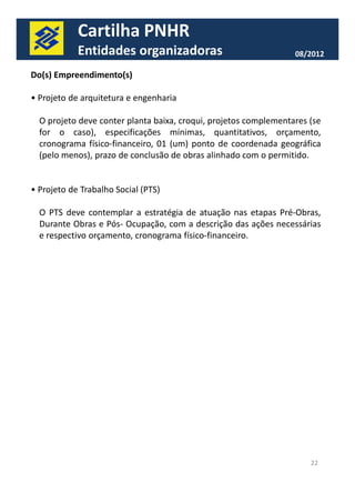 Cartilha PNHR 
Entidades organizadoras 08/2012 
Do(s) Empreendimento(s) 
• Projeto de arquitetura e engenharia 
O projeto deve conter planta baixa, croqui, projetos complementares (se 
for o caso), especificações mínimas, quantitativos, orçamento, 
cronograma físico-financeiro, 01 (um) ponto de coordenada geográfica 
(pelo menos), prazo de conclusão de obras alinhado com o permitido. 
• Projeto de Trabalho Social (PTS) 
O PTS deve contemplar a estratégia de atuação nas etapas Pré-Obras, 
Durante Obras e Pós- Ocupação, com a descrição das ações necessárias 
e respectivo orçamento, cronograma físico-financeiro. 
22 
 
